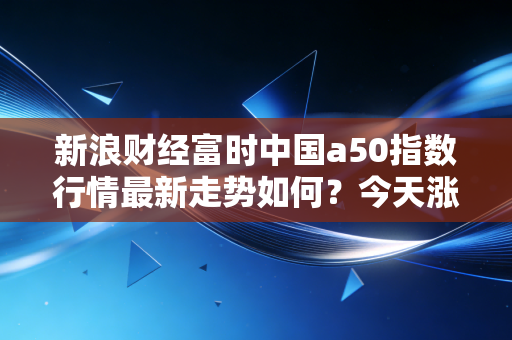 新浪财经富时中国a50指数行情最新走势如何？今天涨跌大不大？