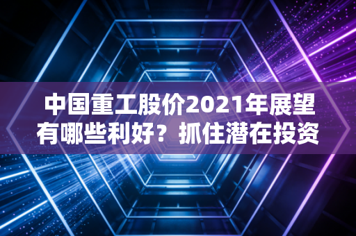 中国重工股价2021年展望有哪些利好？抓住潜在投资机会