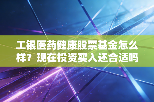 工银医药健康股票基金怎么样？现在投资买入还合适吗？