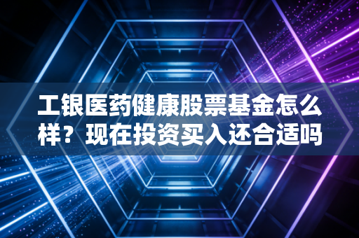 工银医药健康股票基金怎么样？现在投资买入还合适吗？