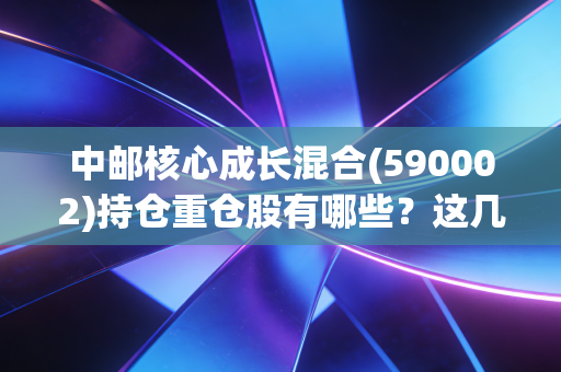 中邮核心成长混合(590002)持仓重仓股有哪些？这几只股票最关键！