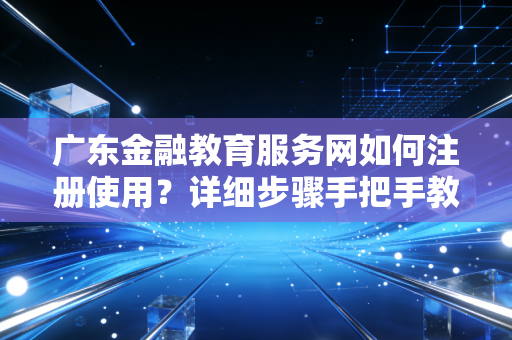 广东金融教育服务网如何注册使用?详细步骤手把手教你!
