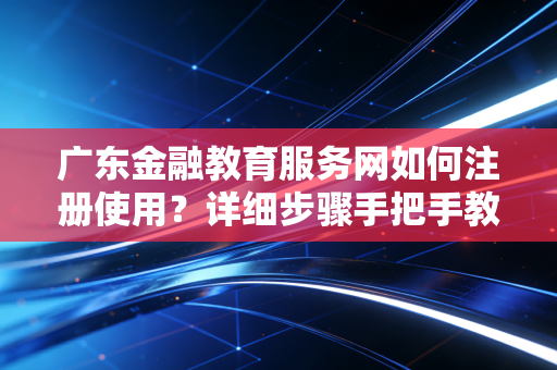 广东金融教育服务网如何注册使用？详细步骤手把手教你！