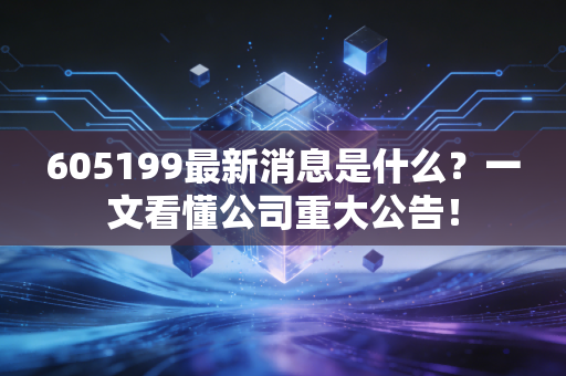 605199最新消息是什么？一文看懂公司重大公告！