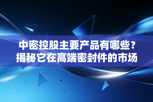 中密控股主要产品有哪些？揭秘它在高端密封件的市场份额