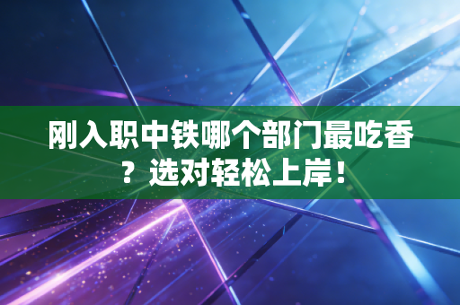 刚入职中铁哪个部门最吃香？选对轻松上岸！