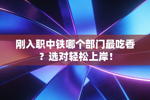 刚入职中铁哪个部门最吃香？选对轻松上岸！