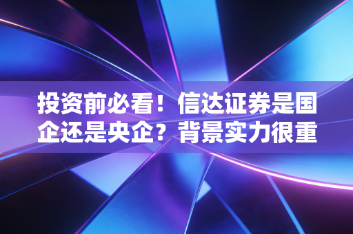 投资前必看！信达证券是国企还是央企？背景实力很重要！