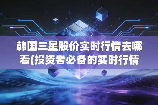 韩国三星股价实时行情去哪看(投资者必备的实时行情工具)