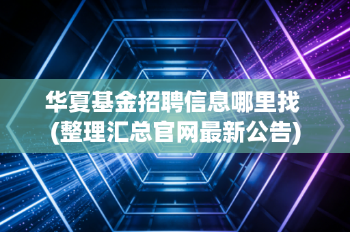 华夏基金招聘信息哪里找 (整理汇总官网最新公告)