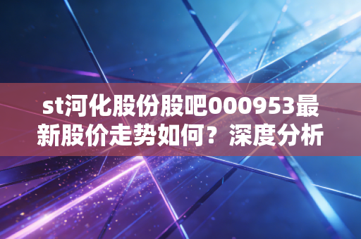 st河化股份股吧000953最新股价走势如何？深度分析预测