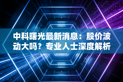 中科曙光最新消息：股价波动大吗？专业人士深度解析走势！