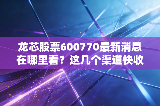 龙芯股票600770最新消息在哪里看？这几个渠道快收藏！