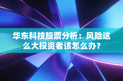华东科技股票分析：风险这么大投资者该怎么办？