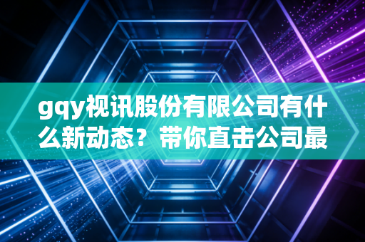gqy视讯股份有限公司有什么新动态？带你直击公司最新项目！