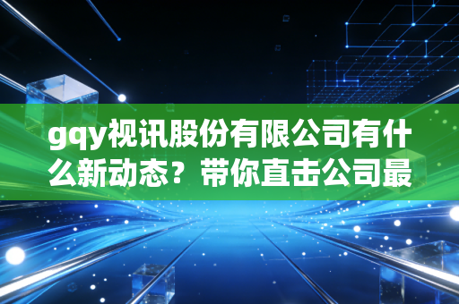 gqy视讯股份有限公司有什么新动态？带你直击公司最新项目！