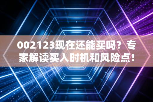 002123现在还能买吗？专家解读买入时机和风险点！
