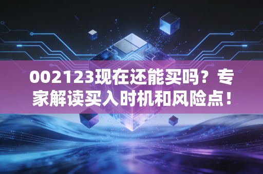002123现在还能买吗？专家解读买入时机和风险点！