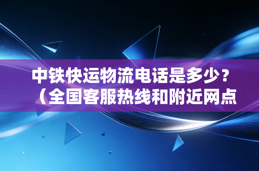 中铁快运物流电话是多少？（全国客服热线和附近网点）