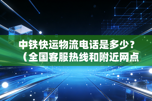 中铁快运物流电话是多少？（全国客服热线和附近网点）