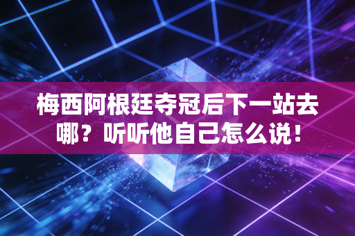 梅西阿根廷夺冠后下一站去哪？听听他自己怎么说！
