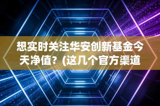 想实时关注华安创新基金今天净值？(这几个官方渠道千万别错过)