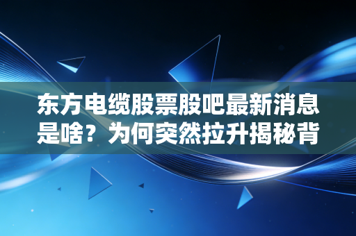 东方电缆股票股吧最新消息是啥？为何突然拉升揭秘背后内幕！