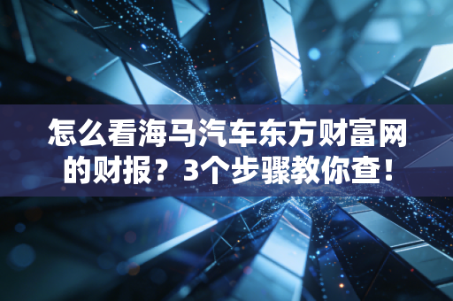 怎么看海马汽车东方财富网的财报？3个步骤教你查！
