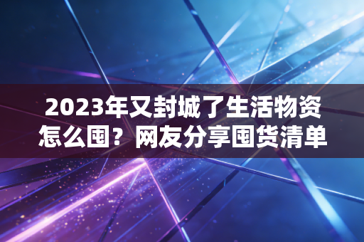 2023年又封城了生活物资怎么囤？网友分享囤货清单！