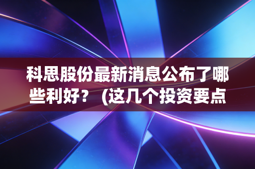 科思股份最新消息公布了哪些利好？ (这几个投资要点不能错过！)
