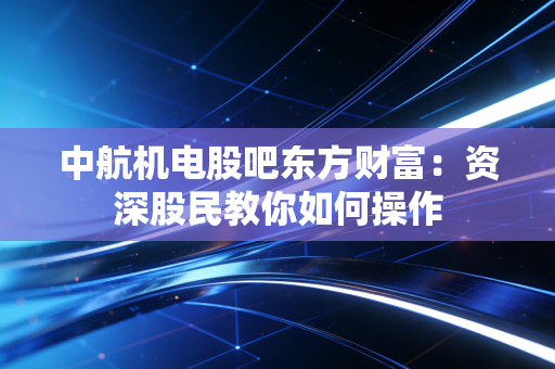 中航机电股吧东方财富：资深股民教你如何操作