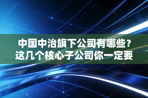 中国中治旗下公司有哪些？这几个核心子公司你一定要知道！