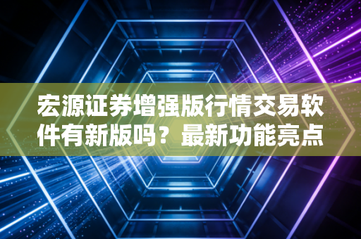 宏源证券增强版行情交易软件有新版吗？最新功能亮点别错过！