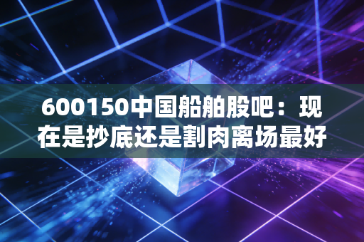 600150中国船舶股吧：现在是抄底还是割肉离场最好？