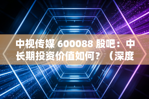 中视传媒 600088 股吧：中长期投资价值如何？（深度解析）