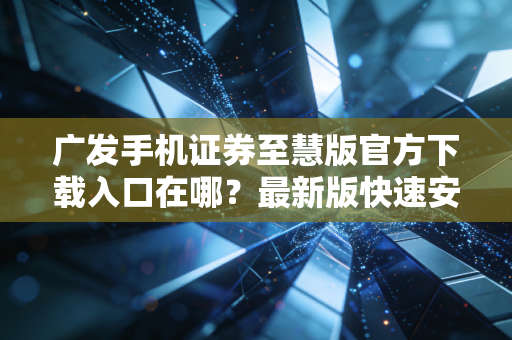 广发手机证券至慧版官方下载入口在哪？最新版快速安装指南！