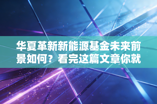 华夏革新新能源基金未来前景如何？看完这篇文章你就懂了！