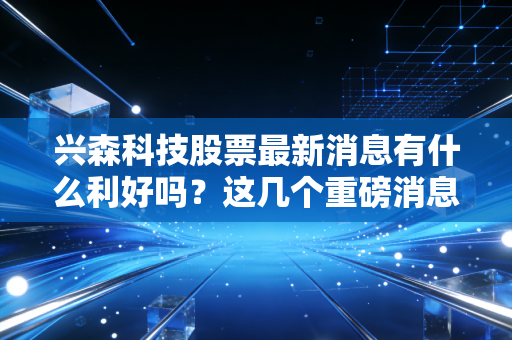 兴森科技股票最新消息有什么利好吗？这几个重磅消息一定要知道！