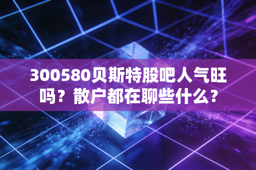 300580贝斯特股吧人气旺吗？散户都在聊些什么？