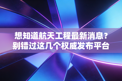 想知道航天工程最新消息？别错过这几个权威发布平台！