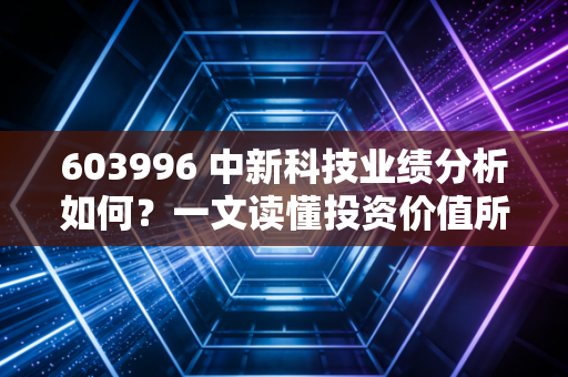 603996 中新科技业绩分析如何？一文读懂投资价值所在！