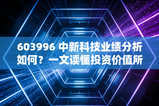 603996 中新科技业绩分析如何？一文读懂投资价值所在！