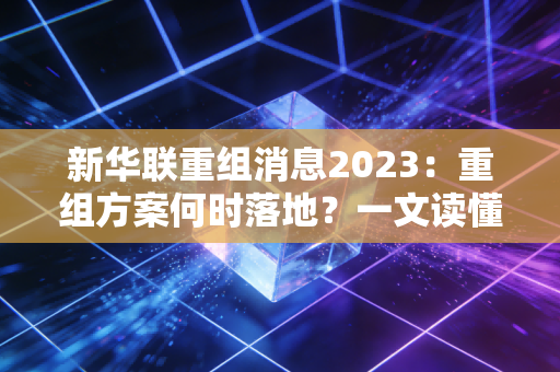 新华联重组消息2023：重组方案何时落地？一文读懂时间线！