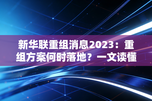 新华联重组消息2023：重组方案何时落地？一文读懂时间线！