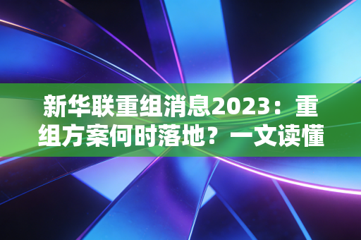 新华联重组消息2023：重组方案何时落地？一文读懂时间线！