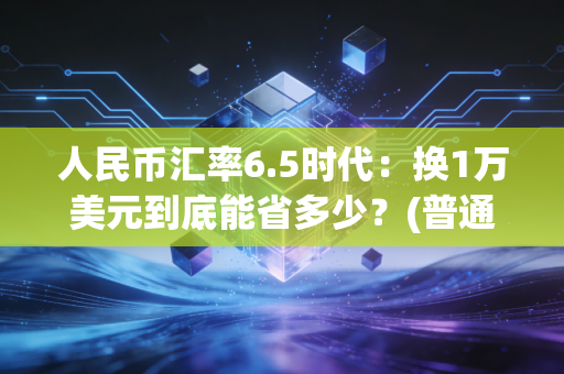 人民币汇率6.5时代：换1万美元到底能省多少？(普通人必看)