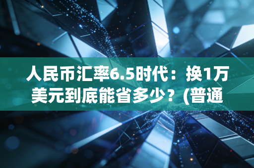 人民币汇率6.5时代：换1万美元到底能省多少？(普通人必看)