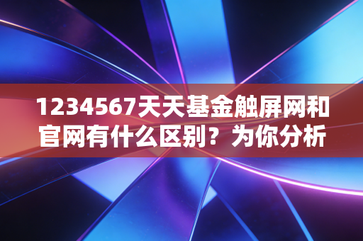 1234567天天基金触屏网和官网有什么区别？为你分析哪个使用更方便！