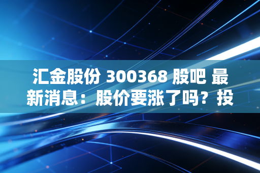 汇金股份 300368 股吧 最新消息：股价要涨了吗？投资人快来看！