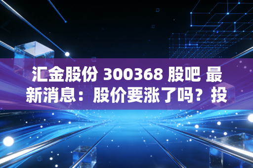 汇金股份 300368 股吧 最新消息：股价要涨了吗？投资人快来看！
